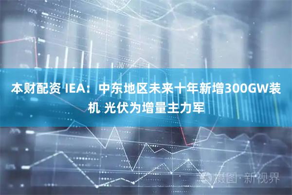 本财配资 IEA：中东地区未来十年新增300GW装机 光伏为增量主力军