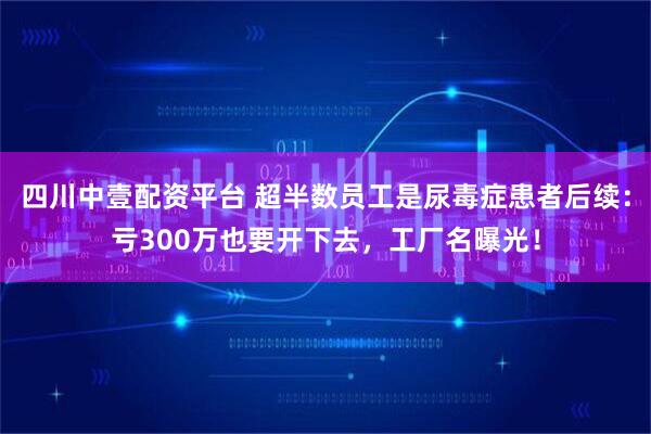 四川中壹配资平台 超半数员工是尿毒症患者后续：亏300万也要开下去，工厂名曝光！