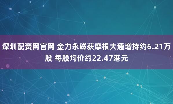 深圳配资网官网 金力永磁获摩根大通增持约6.21万股 每股均价约22.47港元