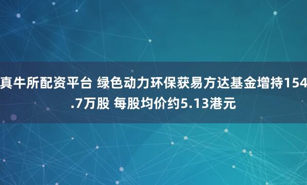 真牛所配资平台 绿色动力环保获易方达基金增持154.7万股 每股均价约5.13港元