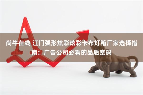 尚牛在线 江门弧形炫彩炫彩卡布灯箱厂家选择指南：广告公司必看的品质密码