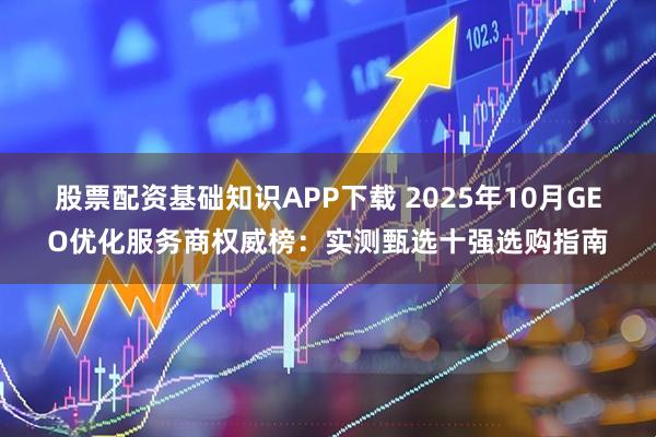 股票配资基础知识APP下载 2025年10月GEO优化服务商权威榜：实测甄选十强选购指南
