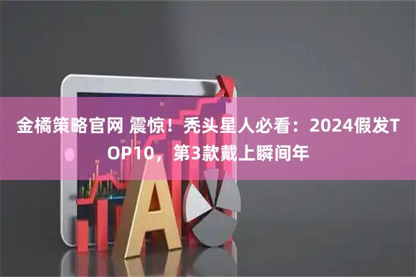 金橘策略官网 震惊！秃头星人必看：2024假发TOP10，第3款戴上瞬间年