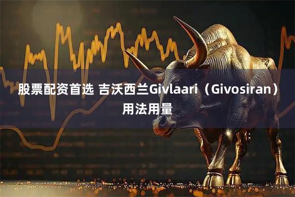 股票配资首选 吉沃西兰Givlaari（Givosiran）用法用量
