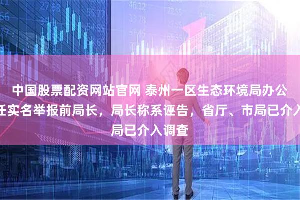 中国股票配资网站官网 泰州一区生态环境局办公室主任实名举报前局长，局长称系诬告，省厅、市局已介入调查