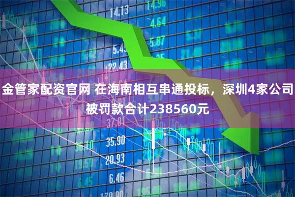 金管家配资官网 在海南相互串通投标，深圳4家公司被罚款合计238560元
