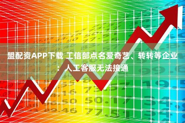 盟配资APP下载 工信部点名爱奇艺、转转等企业：人工客服无法接通