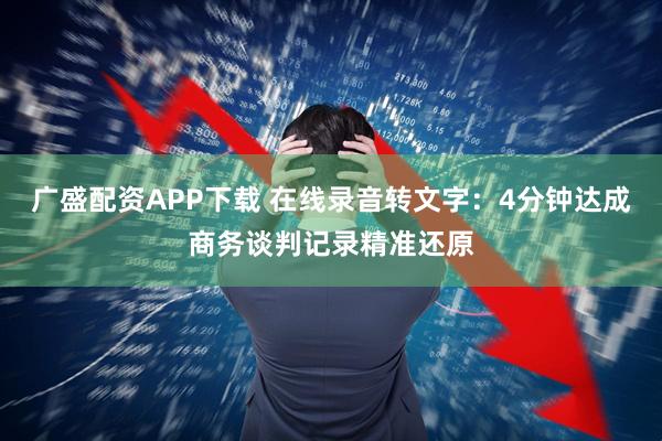 广盛配资APP下载 在线录音转文字：4分钟达成商务谈判记录精准还原