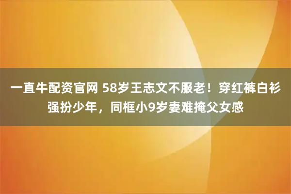 一直牛配资官网 58岁王志文不服老！穿红裤白衫强扮少年，同框小9岁妻难掩父女感
