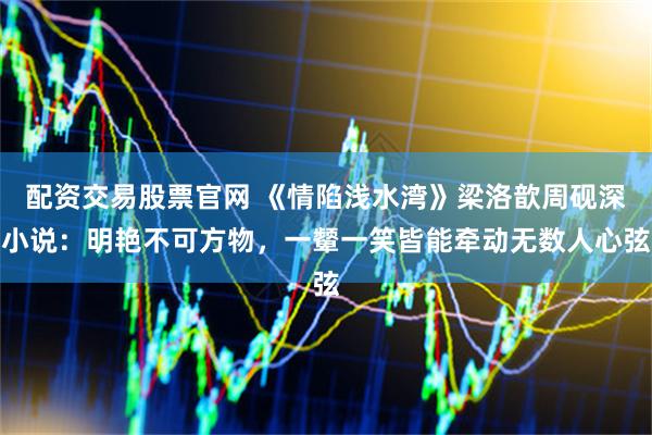 配资交易股票官网 《情陷浅水湾》梁洛歆周砚深小说：明艳不可方物，一颦一笑皆能牵动无数人心弦