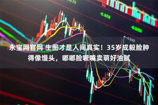 永宝网官网 生图才是人间真实！35岁成毅脸肿得像馒头，嘟嘟脸噘嘴卖萌好油腻