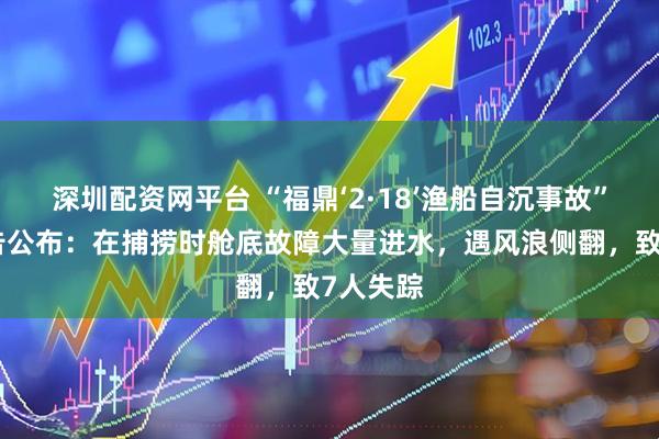 深圳配资网平台 “福鼎‘2·18’渔船自沉事故”调查报告公布：在捕捞时舱底故障大量进水，遇风浪侧翻，致7人失踪