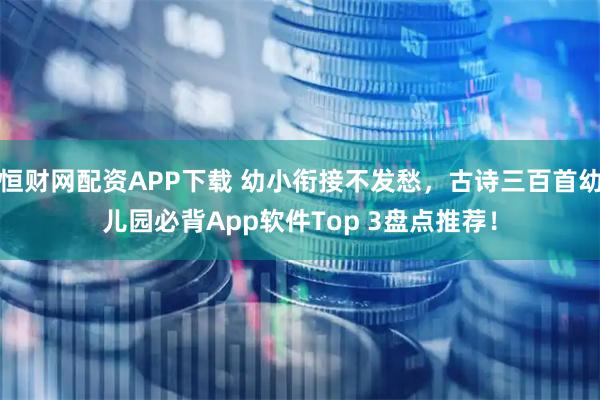 恒财网配资APP下载 幼小衔接不发愁，古诗三百首幼儿园必背App软件Top 3盘点推荐！