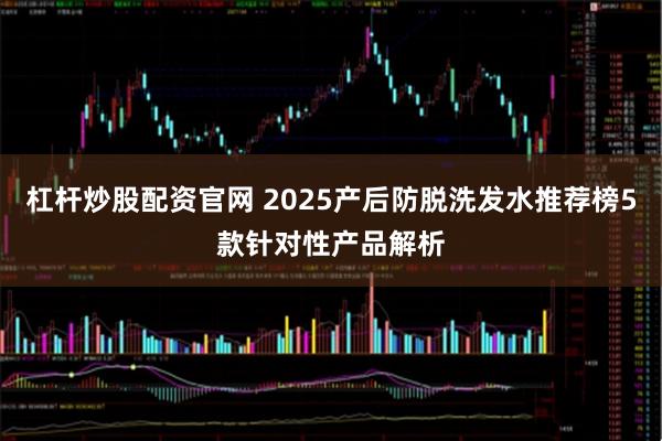 杠杆炒股配资官网 2025产后防脱洗发水推荐榜5款针对性产品解析