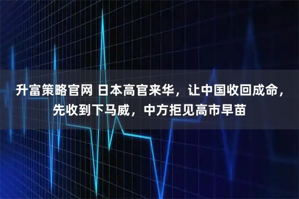 升富策略官网 日本高官来华，让中国收回成命，先收到下马威，中方拒见高市早苗