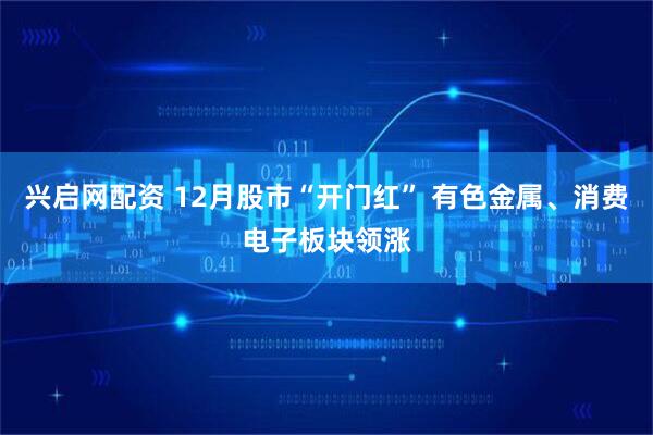 兴启网配资 12月股市“开门红” 有色金属、消费电子板块领涨