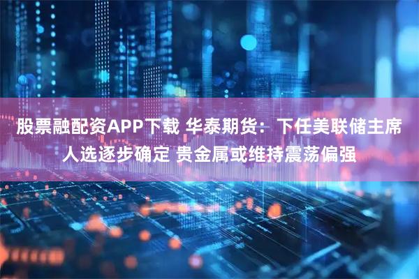 股票融配资APP下载 华泰期货：下任美联储主席人选逐步确定 贵金属或维持震荡偏强