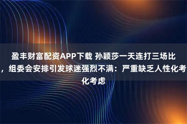 盈丰财富配资APP下载 孙颖莎一天连打三场比赛，组委会安排引发球迷强烈不满：严重缺乏人性化考虑