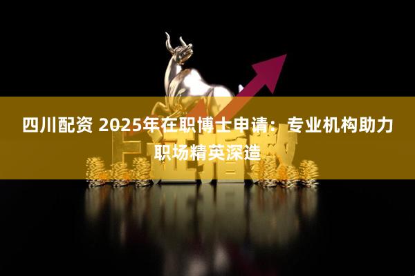 四川配资 2025年在职博士申请：专业机构助力职场精英深造