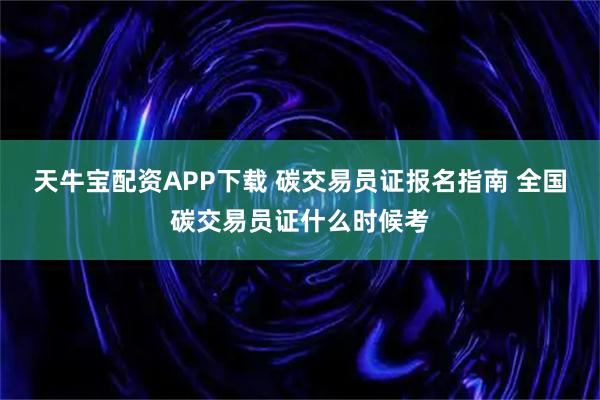 天牛宝配资APP下载 碳交易员证报名指南 全国碳交易员证什么时候考