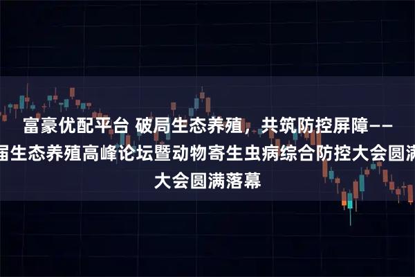 富豪优配平台 破局生态养殖，共筑防控屏障——第八届生态养殖高峰论坛暨动物寄生虫病综合防控大会圆满落幕
