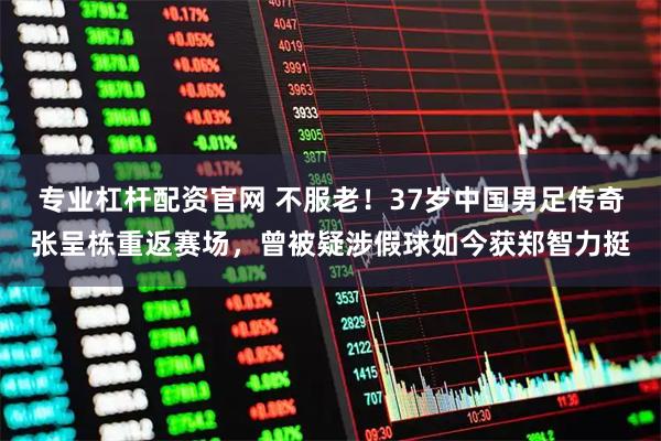 专业杠杆配资官网 不服老！37岁中国男足传奇张呈栋重返赛场，曾被疑涉假球如今获郑智力挺
