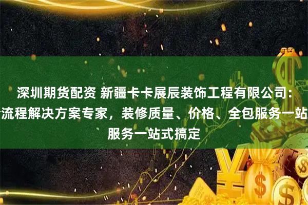 深圳期货配资 新疆卡卡展辰装饰工程有限公司：家装全流程解决方案专家，装修质量、价格、全包服务一站式搞定