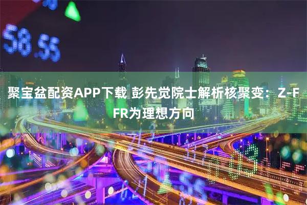 聚宝盆配资APP下载 彭先觉院士解析核聚变：Z-FFR为理想方向