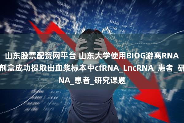 山东股票配资网平台 山东大学使用BIOG游离RNA提取试剂盒成功提取出血浆标本中cfRNA_LncRNA_患者_研究课题