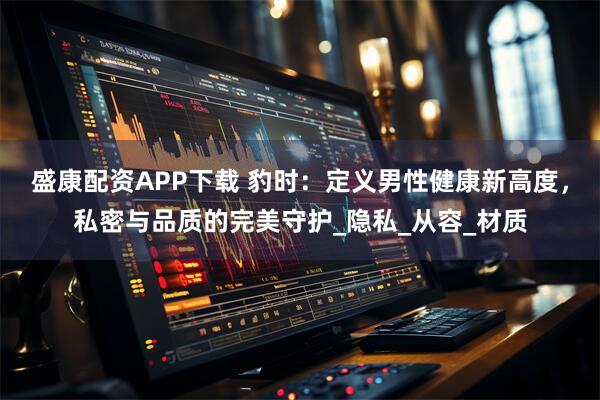 盛康配资APP下载 豹时：定义男性健康新高度，私密与品质的完美守护_隐私_从容_材质