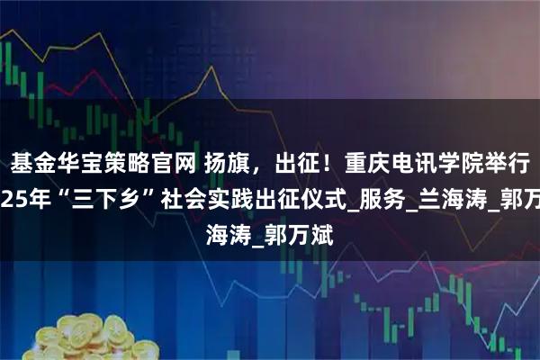 基金华宝策略官网 扬旗，出征！重庆电讯学院举行2025年“三下乡”社会实践出征仪式_服务_兰海涛_郭万斌