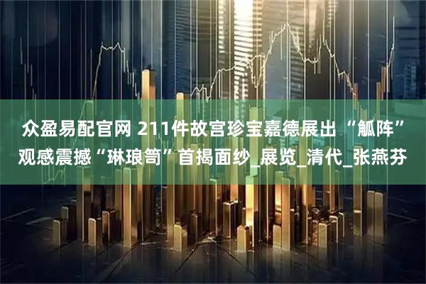 众盈易配官网 211件故宫珍宝嘉德展出 “觚阵”观感震撼“琳琅笥”首揭面纱_展览_清代_张燕芬