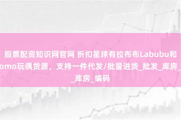股票配资知识网官网 折扣星球有拉布布Labubu和Zimomo玩偶货源，支持一件代发/批量进货_批发_库房_编码