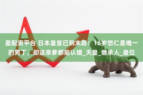 盈配资平台 日本皇室已到末路：16岁悠仁是唯一的男丁，却连亲爹都能认错_天皇_继承人_皇位