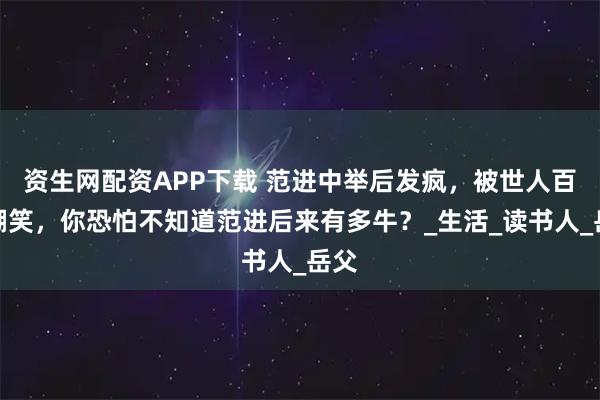 资生网配资APP下载 范进中举后发疯，被世人百般嘲笑，你恐怕不知道范进后来有多牛？_生活_读书人_岳父