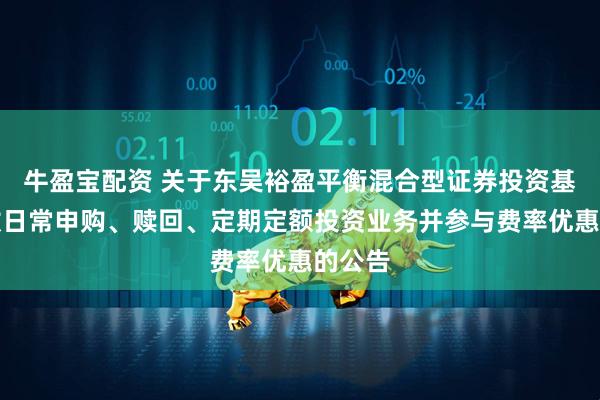 牛盈宝配资 关于东吴裕盈平衡混合型证券投资基金开放日常申购、赎回、定期定额投资业务并参与费率优惠的公告