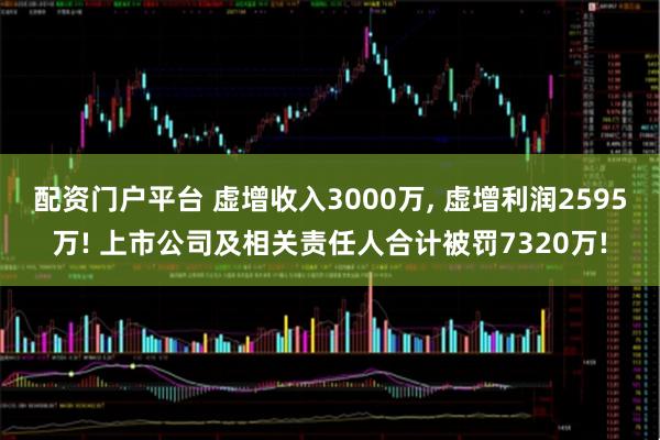 配资门户平台 虚增收入3000万, 虚增利润2595万! 上市公司及相关责任人合计被罚7320万!
