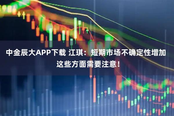 中金辰大APP下载 江琪：短期市场不确定性增加  这些方面需要注意！