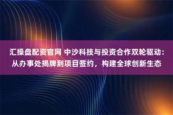 汇操盘配资官网 中沙科技与投资合作双轮驱动：从办事处揭牌到项目签约，构建全球创新生态