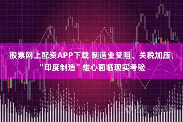 股票网上配资APP下载 制造业受阻、关税加压，“印度制造”雄心面临现实考验