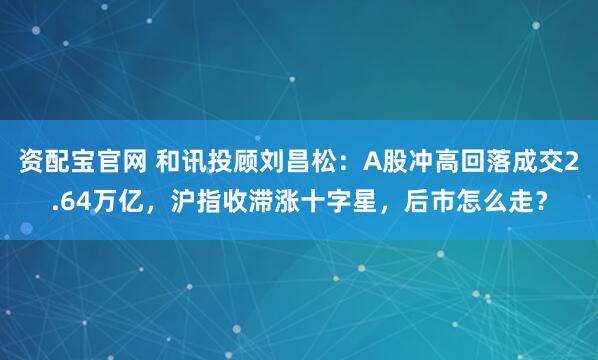 资配宝官网 和讯投顾刘昌松：A股冲高回落成交2.64万亿，沪指收滞涨十字星，后市怎么走？