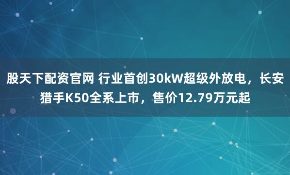 股天下配资官网 行业首创30kW超级外放电，长安猎手K50全系上市，售价12.79万元起