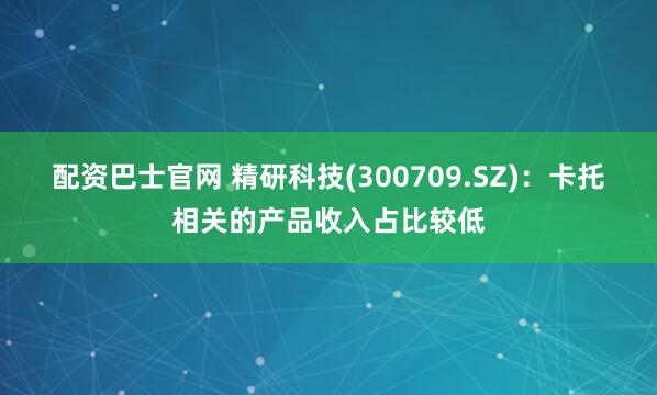 配资巴士官网 精研科技(300709.SZ)：卡托相关的产品收入占比较低