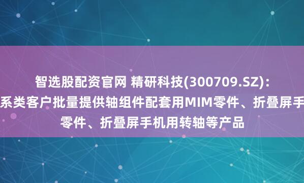 智选股配资官网 精研科技(300709.SZ)：目前主要为安卓系类客户批量提供轴组件配套用MIM零件、折叠屏手机用转轴等产品