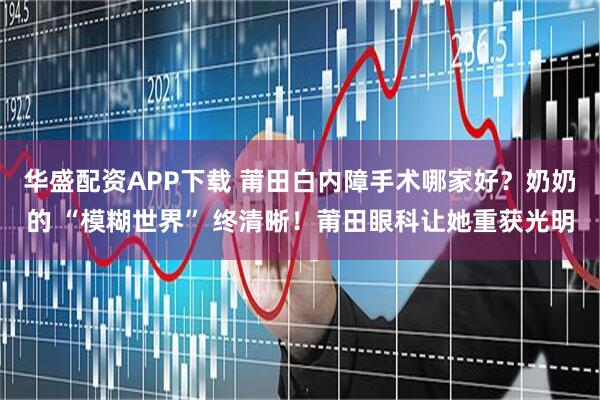 华盛配资APP下载 莆田白内障手术哪家好？奶奶的 “模糊世界” 终清晰！莆田眼科让她重获光明